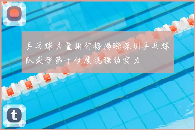 乒乓球力量排行榜揭晓深圳乒乓球队荣登第十位展现强劲实力