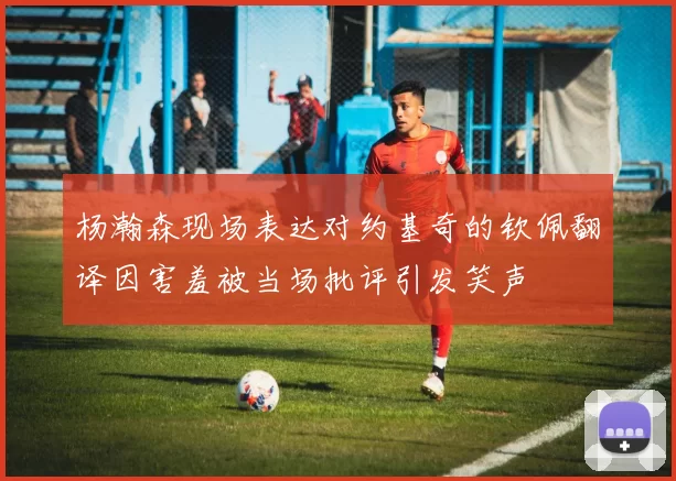 杨瀚森现场表达对约基奇的钦佩翻译因害羞被当场批评引发笑声