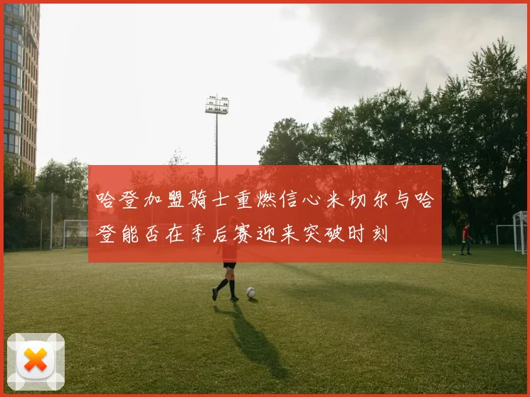 哈登加盟骑士重燃信心米切尔与哈登能否在季后赛迎来突破时刻