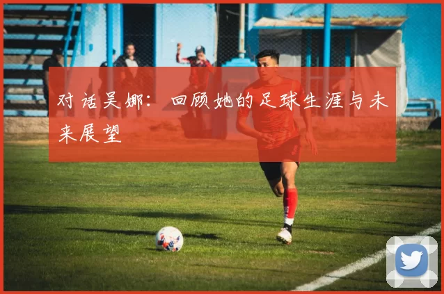 对话吴娜：回顾她的足球生涯与未来展望
