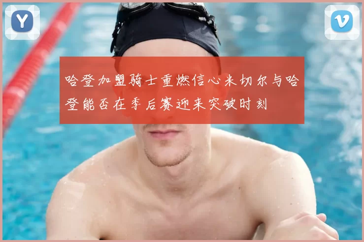 哈登加盟骑士重燃信心米切尔与哈登能否在季后赛迎来突破时刻
