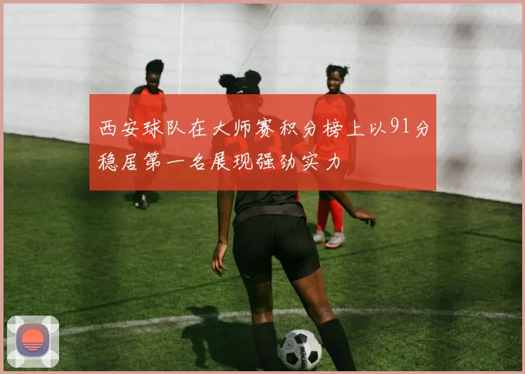 西安球队在大师赛积分榜上以91分稳居第一名展现强劲实力