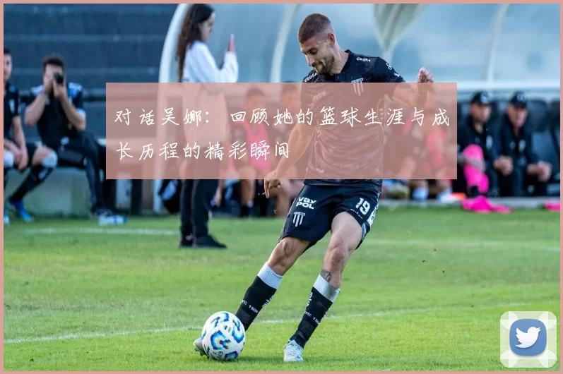 对话吴娜：回顾她的篮球生涯与成长历程的精彩瞬间