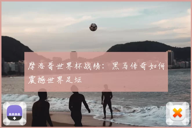 摩洛哥世界杯战绩：黑马传奇如何震撼世界足坛