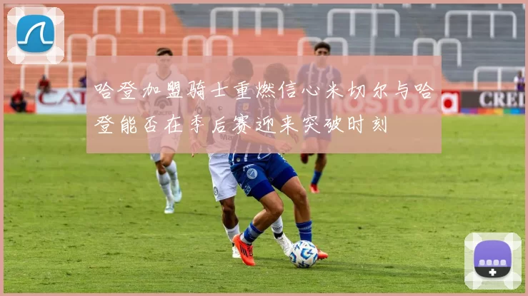 哈登加盟骑士重燃信心米切尔与哈登能否在季后赛迎来突破时刻