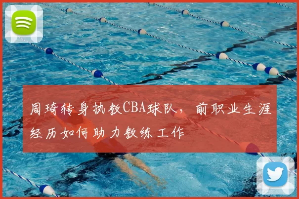 周琦转身执教CBA球队,前职业生涯经历如何助力教练工作