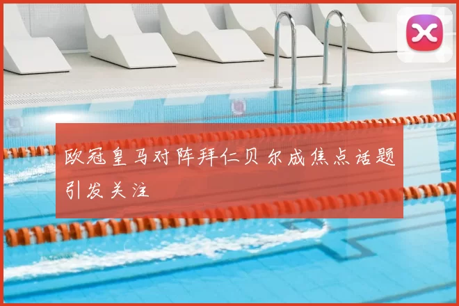 欧冠皇马对阵拜仁贝尔成焦点话题引发关注