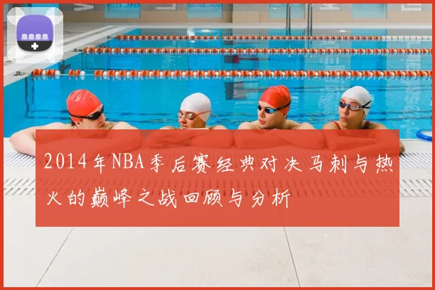 2014年NBA季后赛经典对决马刺与热火的巅峰之战回顾与分析