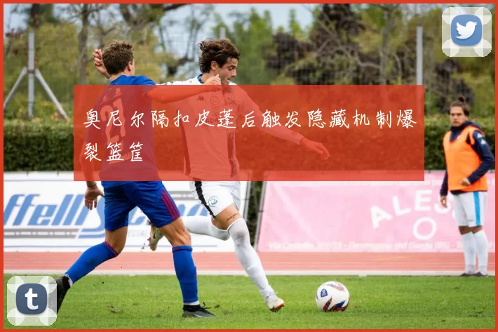奥尼尔隔扣皮蓬后触发隐藏机制爆裂篮筐