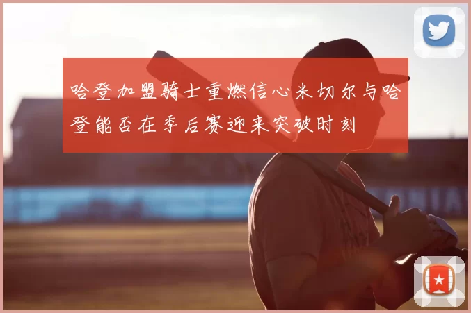 哈登加盟骑士重燃信心米切尔与哈登能否在季后赛迎来突破时刻