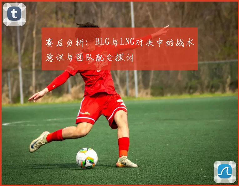赛后分析：BLG与LNG对决中的战术意识与团队配合探讨