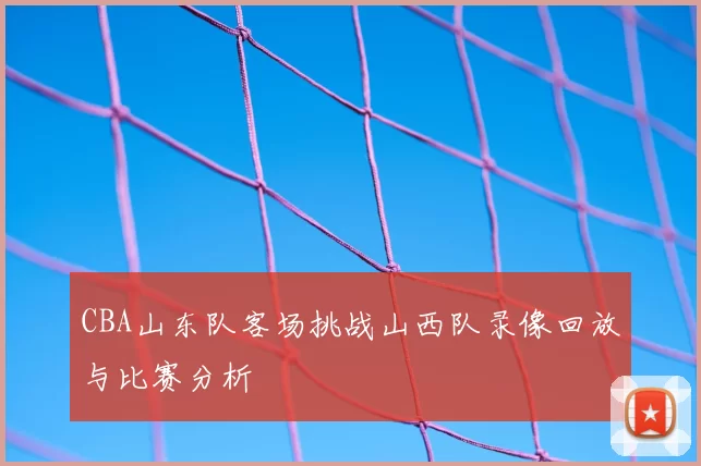 CBA山东队客场挑战山西队录像回放与比赛分析