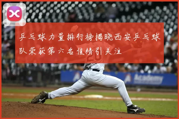 乒乓球力量排行榜揭晓西安乒乓球队荣获第六名佳绩引关注
