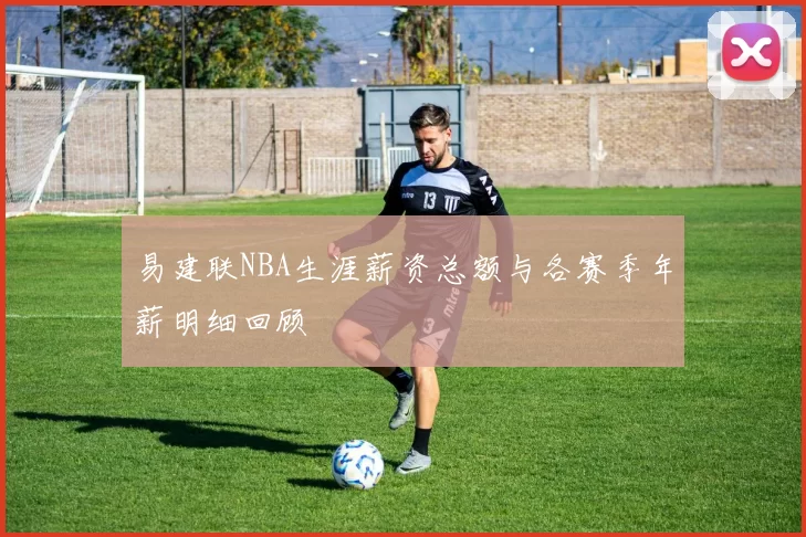 易建联NBA生涯薪资总额与各赛季年薪明细回顾