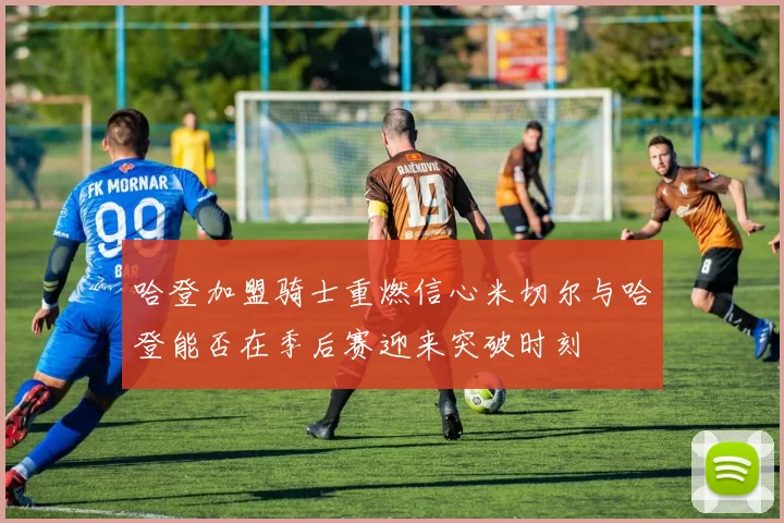 哈登加盟骑士重燃信心米切尔与哈登能否在季后赛迎来突破时刻