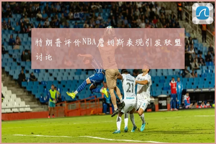 特朗普评价NBA詹姆斯表现引发联盟讨论