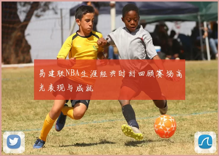 易建联NBA生涯经典时刻回顾赛场高光表现与成就
