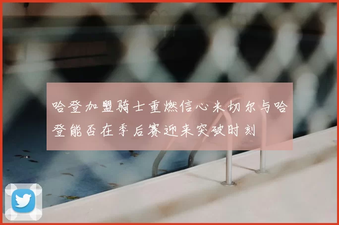 哈登加盟骑士重燃信心米切尔与哈登能否在季后赛迎来突破时刻