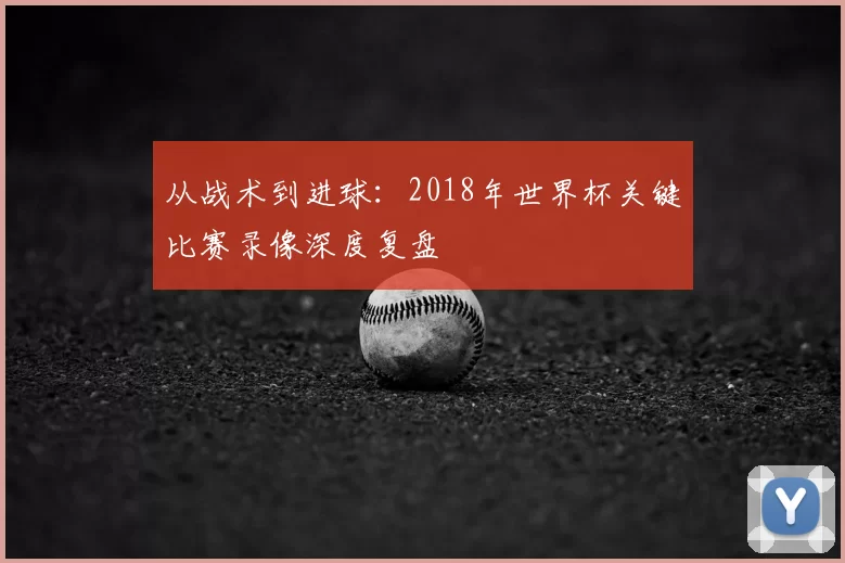 从战术到进球:2018年世界杯关键比赛录像深度复盘