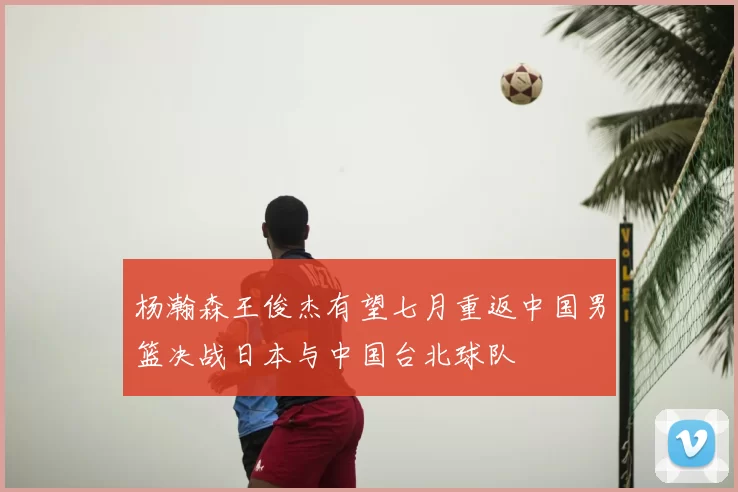 杨瀚森王俊杰有望七月重返中国男篮决战日本与中国台北球队