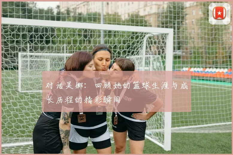 对话吴娜:回顾她的篮球生涯与成长历程的精彩瞬间