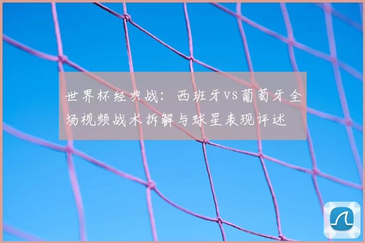 世界杯经典战：西班牙vs葡萄牙全场视频战术拆解与球星表现评述